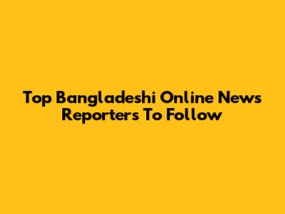 Top Bangladeshi Online News Reporters To Follow