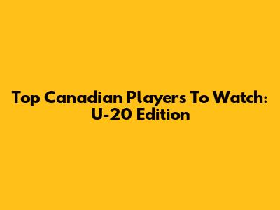 Top Canadian Players To Watch: U-20 Edition