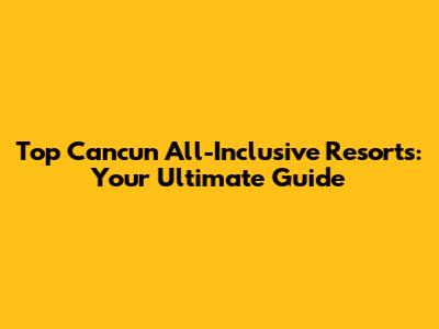 Top Cancun All-Inclusive Resorts: Your Ultimate Guide