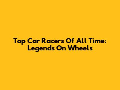 Top Car Racers Of All Time: Legends On Wheels