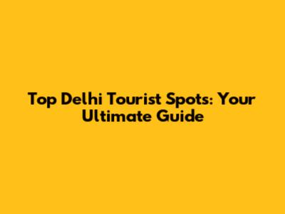 Top Delhi Tourist Spots: Your Ultimate Guide