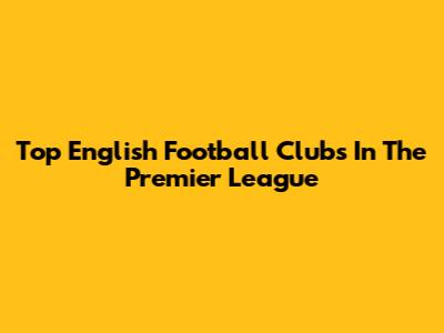 Top English Football Clubs In The Premier League