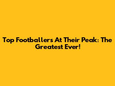 Top Footballers At Their Peak: The Greatest Ever!