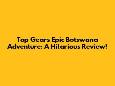 Top Gear's Epic Botswana Adventure: A Hilarious Review!