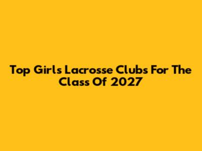 Top Girls Lacrosse Clubs For The Class Of 2027