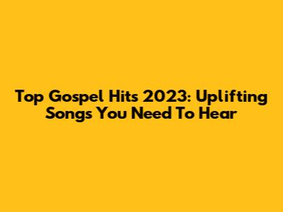 Top Gospel Hits 2023:  Uplifting Songs You Need To Hear