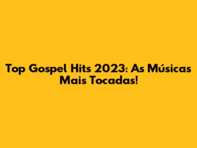 Top Gospel Hits 2023: As Músicas Mais Tocadas!