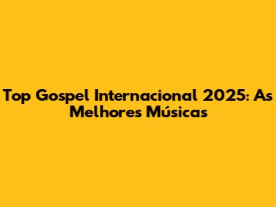 Top Gospel Internacional 2025: As Melhores Músicas