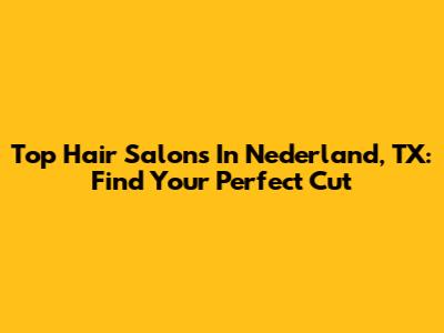 Top Hair Salons In Nederland, TX: Find Your Perfect Cut