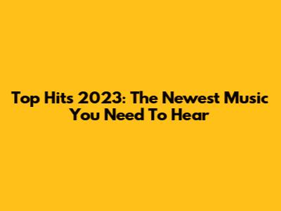 Top Hits 2023: The Newest Music You Need To Hear