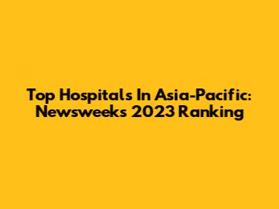 Top Hospitals In Asia-Pacific: Newsweek's 2023 Ranking