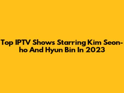 Top IPTV Shows Starring Kim Seon-ho And Hyun Bin In 2023