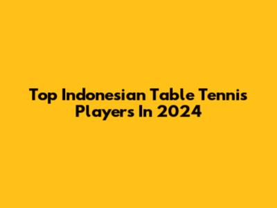 Top Indonesian Table Tennis Players In 2024