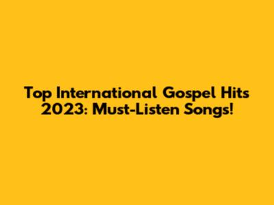 Top International Gospel Hits 2023: Must-Listen Songs!