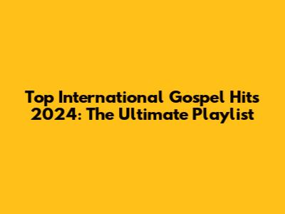 Top International Gospel Hits 2024: The Ultimate Playlist