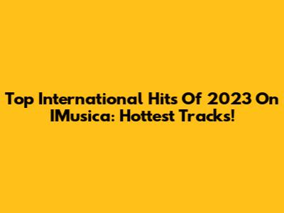 Top International Hits Of 2023 On IMusica: Hottest Tracks!