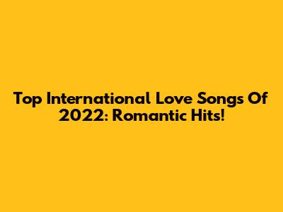 Top International Love Songs Of 2022: Romantic Hits!