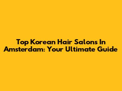 Top Korean Hair Salons In Amsterdam: Your Ultimate Guide