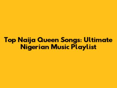 Top Naija Queen Songs: Ultimate Nigerian Music Playlist