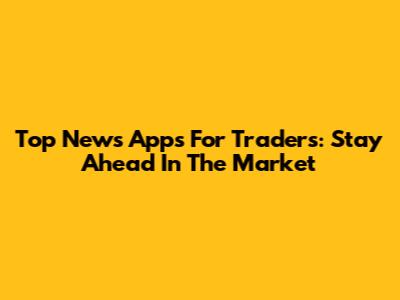 Top News Apps For Traders: Stay Ahead In The Market