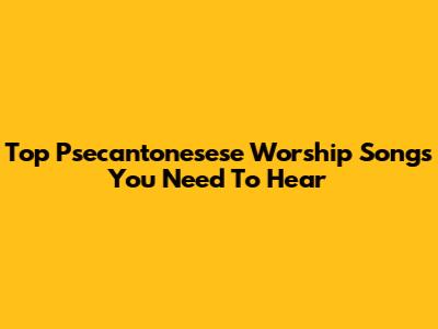 Top Psecantonesese Worship Songs You Need To Hear
