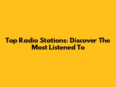 Top Radio Stations: Discover The Most Listened To