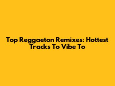 Top Reggaeton Remixes: Hottest Tracks To Vibe To