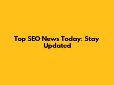 Top SEO News Today: Stay Updated