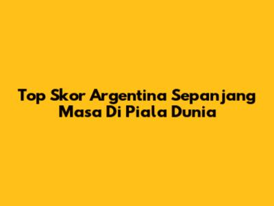 Top Skor Argentina Sepanjang Masa Di Piala Dunia