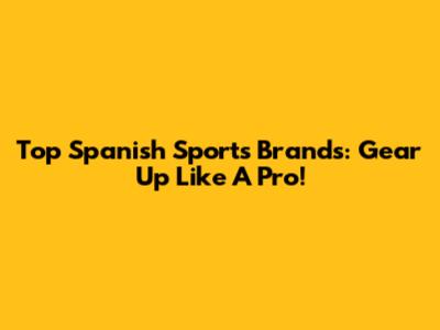 Top Spanish Sports Brands: Gear Up Like A Pro!