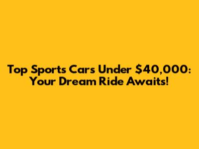 Top Sports Cars Under $40,000: Your Dream Ride Awaits!