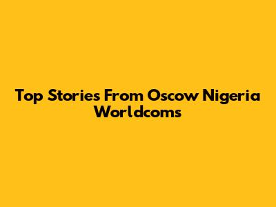 Top Stories From Oscow Nigeria Worldcoms