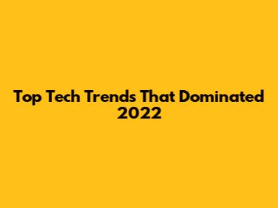 Top Tech Trends That Dominated 2022