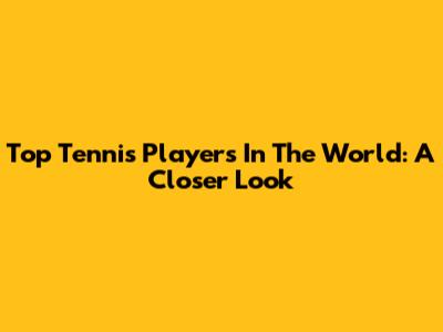 Top Tennis Players In The World: A Closer Look