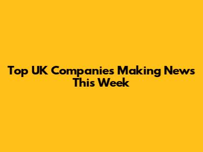 Top UK Companies Making News This Week