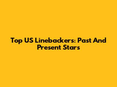 Top US Linebackers: Past And Present Stars