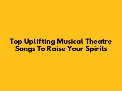 Top Uplifting Musical Theatre Songs To Raise Your Spirits