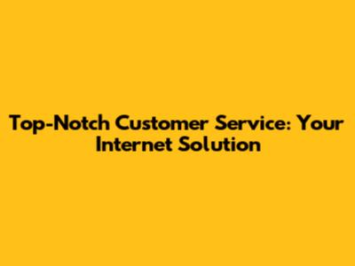Top-Notch Customer Service: Your Internet Solution