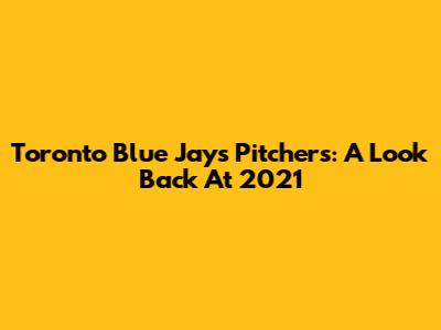 Toronto Blue Jays Pitchers: A Look Back At 2021