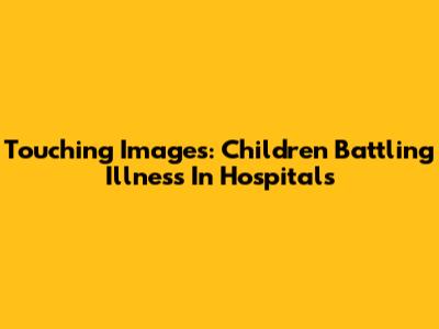 Touching Images: Children Battling Illness In Hospitals
