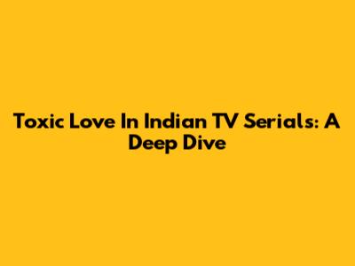 Toxic Love In Indian TV Serials: A Deep Dive
