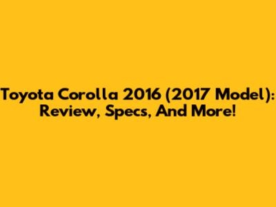 Toyota Corolla 2016 (2017 Model): Review, Specs, And More!