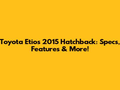 Toyota Etios 2015 Hatchback: Specs, Features & More!