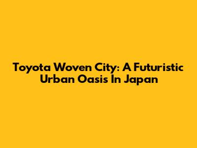 Toyota Woven City: A Futuristic Urban Oasis In Japan