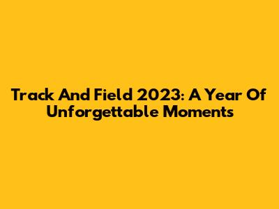 Track And Field 2023: A Year Of Unforgettable Moments