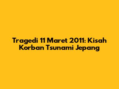 Tragedi 11 Maret 2011: Kisah Korban Tsunami Jepang