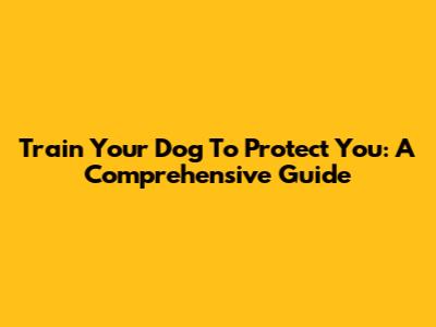 Train Your Dog To Protect You: A Comprehensive Guide