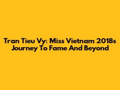 Tran Tieu Vy: Miss Vietnam 2018's Journey To Fame And Beyond