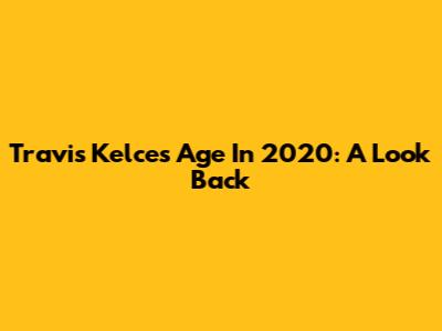 Travis Kelce's Age In 2020: A Look Back