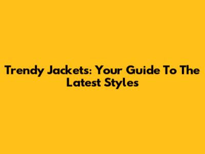 Trendy Jackets: Your Guide To The Latest Styles